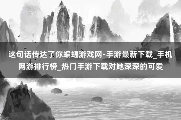 这句话传达了你蝙蝠游戏网-手游最新下载_手机网游排行榜_热门手游下载对她深深的可爱